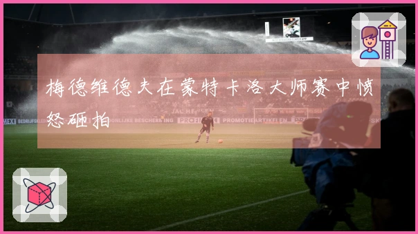 梅德维德夫在蒙特卡洛大师赛中愤怒砸拍