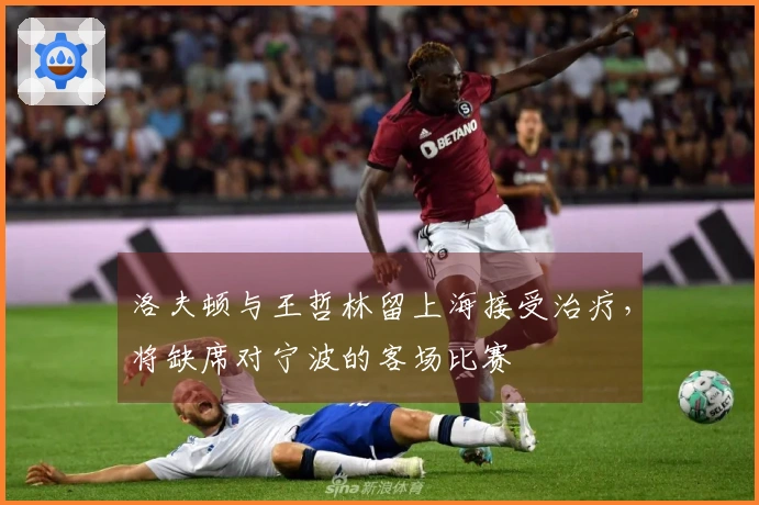 洛夫顿与王哲林留上海接受治疗，将缺席对宁波的客场比赛