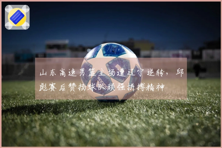 山东高速男篮主场遭辽宁逆转，邱彪赛后赞扬球队顽强拼搏精神