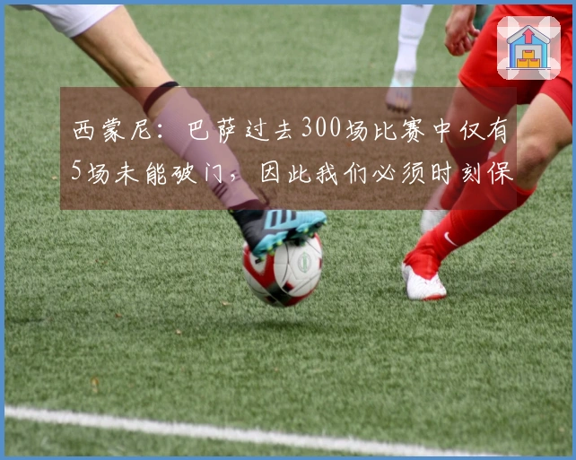 西蒙尼：巴萨过去300场比赛中仅有5场未能破门，因此我们必须时刻保持警惕