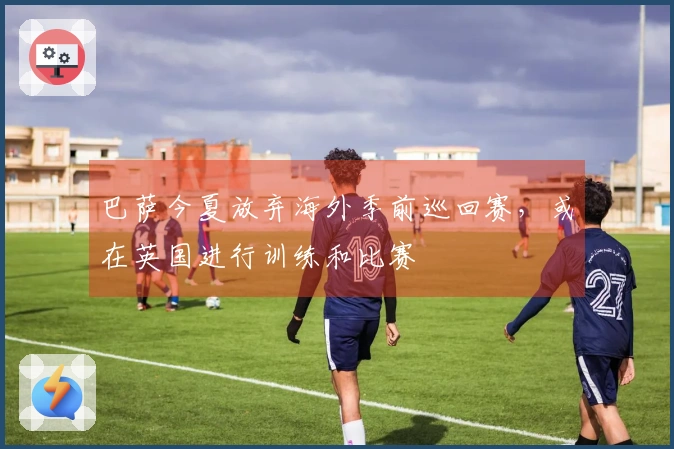 巴萨今夏放弃海外季前巡回赛，或在英国进行训练和比赛