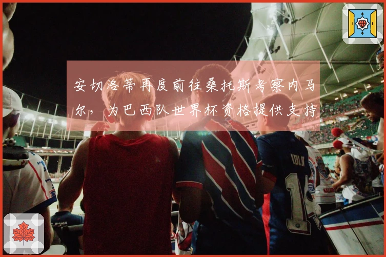 安切洛蒂再度前往桑托斯考察内马尔，为巴西队世界杯资格提供支持