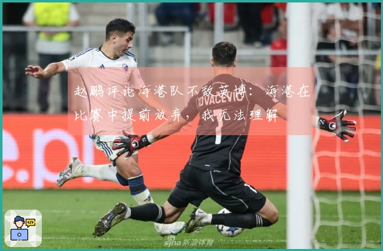 赵鹏评论海港队不敌英博：海港在比赛中提前放弃，我无法理解