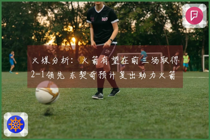 火媒分析：火箭有望在前三场取得2-1领先 东契奇预计复出助力火箭击败湖人晋级G6