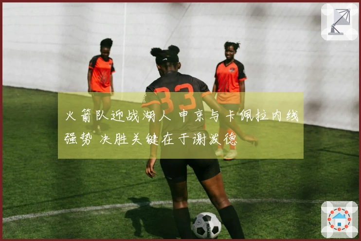 火箭队迎战湖人 申京与卡佩拉内线强势 决胜关键在于谢泼德