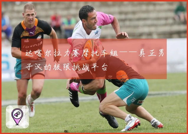 达喀尔拉力赛摩托车组——真正男子汉的极限挑战平台