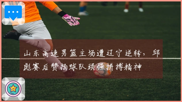山东高速男篮主场遭辽宁逆转，邱彪赛后赞扬球队顽强拼搏精神