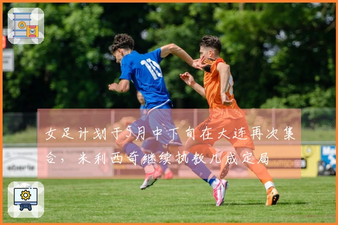 女足计划于5月中下旬在大连再次集合，米利西奇继续执教几成定局