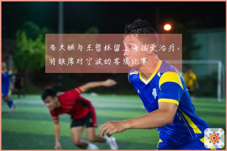 洛夫顿与王哲林留上海接受治疗，将缺席对宁波的客场比赛