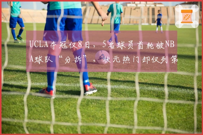 UCLA夺冠仅8日，5名球员首轮被NBA球队“分拆”，状元热门却仅列第4