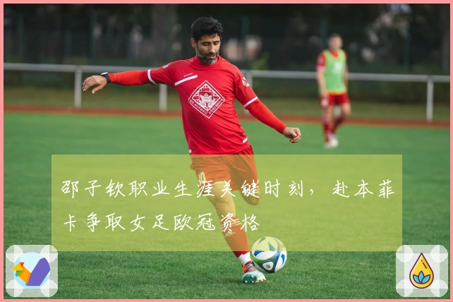 邵子钦职业生涯关键时刻，赴本菲卡争取女足欧冠资格
