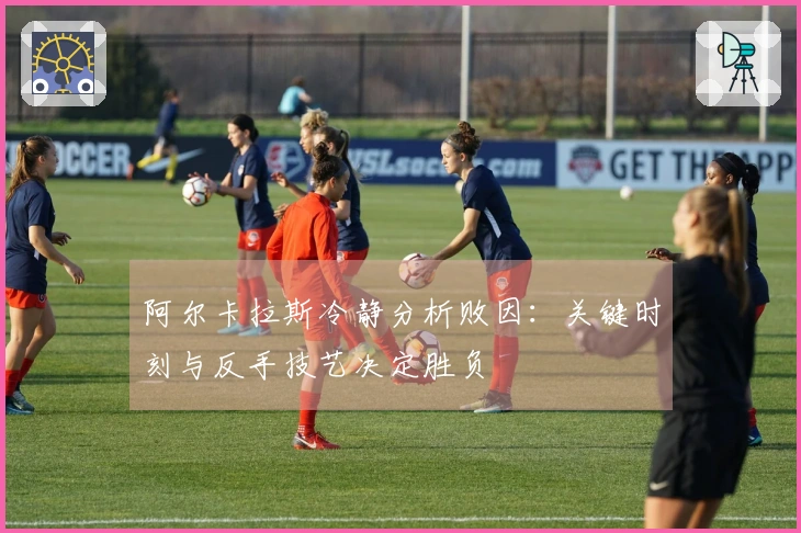 阿尔卡拉斯冷静分析败因：关键时刻与反手技艺决定胜负