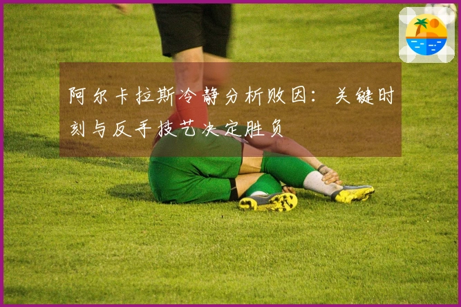 阿尔卡拉斯冷静分析败因：关键时刻与反手技艺决定胜负