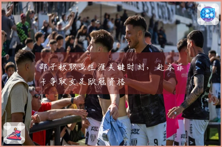 邵子钦职业生涯关键时刻，赴本菲卡争取女足欧冠资格